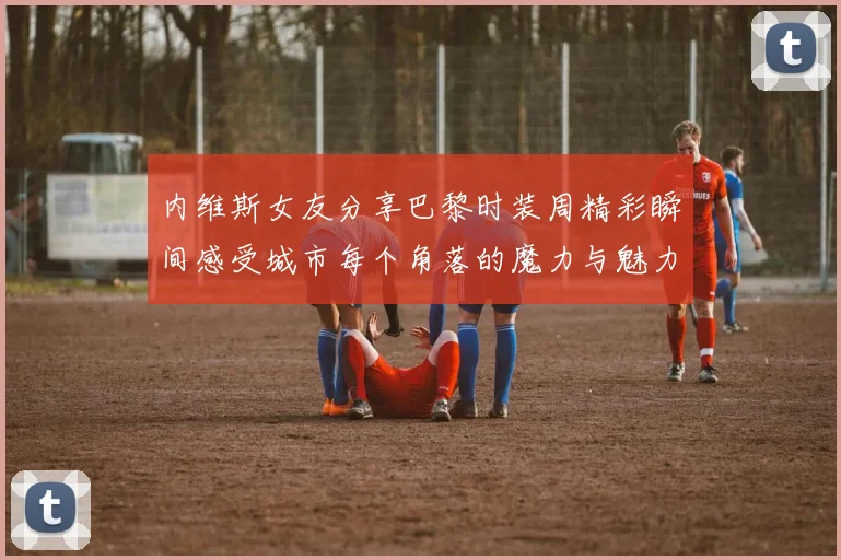 内维斯女友分享巴黎时装周精彩瞬间感受城市每个角落的魔力与魅力