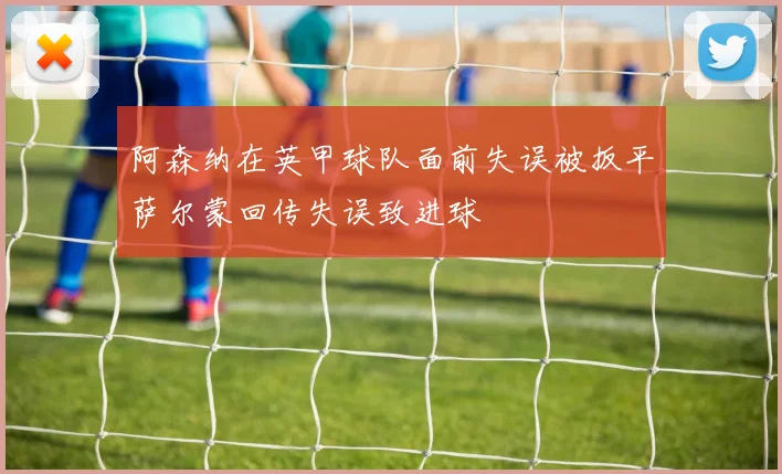 阿森纳在英甲球队面前失误被扳平萨尔蒙回传失误致进球