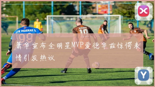 萧华宣布全明星MVP爱德华兹惊愕表情引发热议