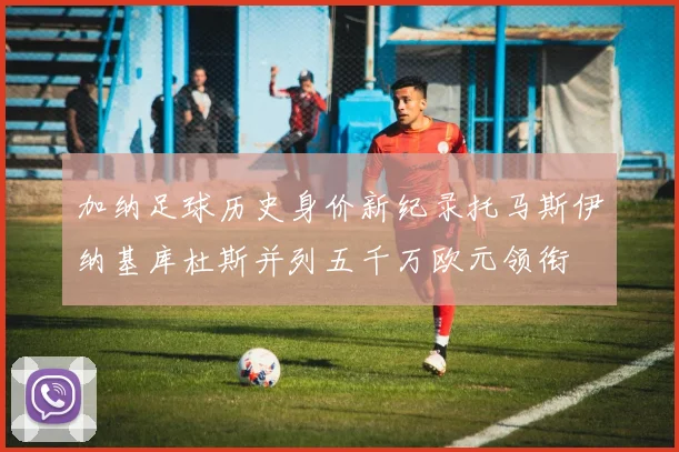 加纳足球历史身价新纪录托马斯伊纳基库杜斯并列五千万欧元领衔