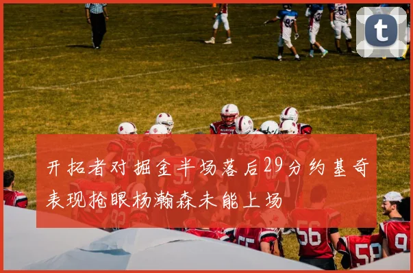开拓者对掘金半场落后29分约基奇表现抢眼杨瀚森未能上场