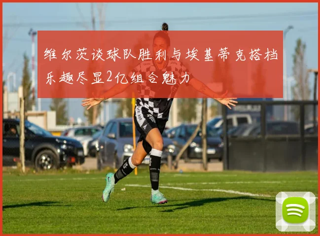 维尔茨谈球队胜利与埃基蒂克搭档乐趣尽显2亿组合魅力