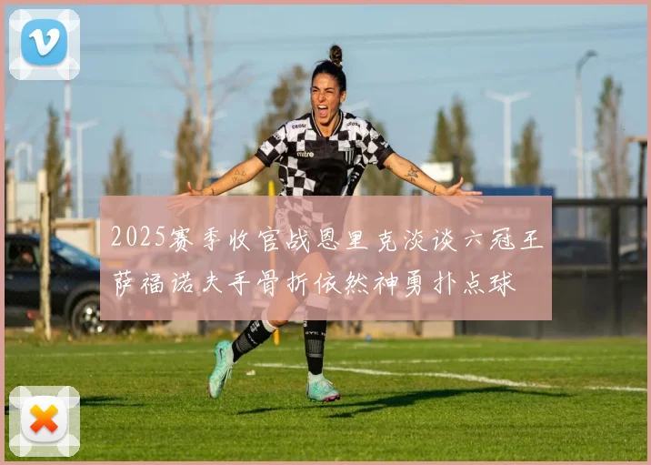 2025赛季收官战恩里克淡谈六冠王萨福诺夫手骨折依然神勇扑点球