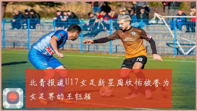 北青报道U17女足新星周欣怡被誉为女足界的王钰栋