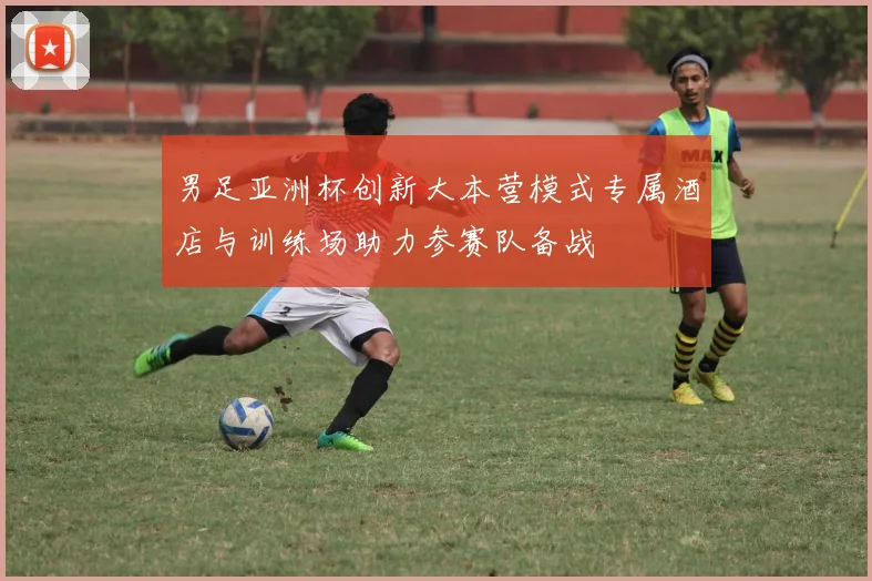 男足亚洲杯创新大本营模式专属酒店与训练场助力参赛队备战