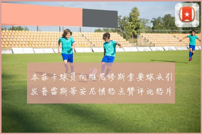 本菲卡球员向维尼修斯索要球衣引发普雷斯蒂安尼愤怒点赞评论怒斥队友