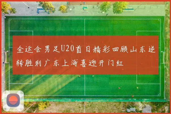 全运会男足U20首日精彩回顾山东逆转胜利广东上海喜迎开门红