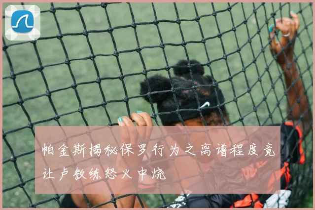帕金斯揭秘保罗行为之离谱程度竟让卢教练怒火中烧