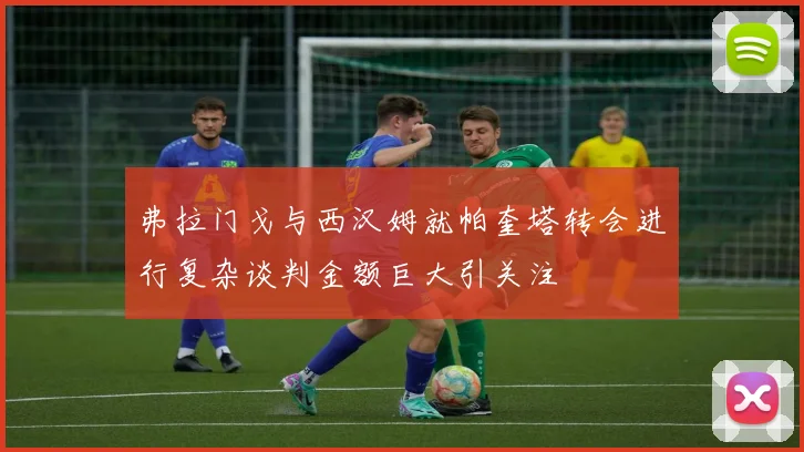 弗拉门戈与西汉姆就帕奎塔转会进行复杂谈判金额巨大引关注