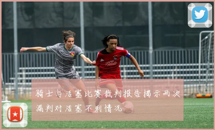 骑士与活塞比赛裁判报告揭示两次漏判对活塞不利情况