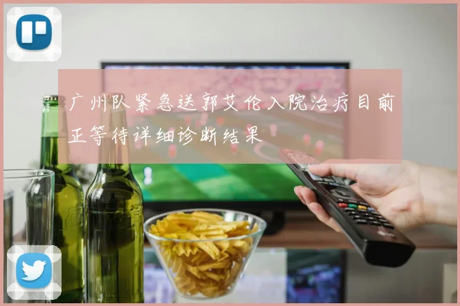 广州队紧急送郭艾伦入院治疗目前正等待详细诊断结果