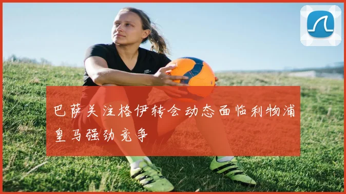 巴萨关注格伊转会动态面临利物浦皇马强劲竞争
