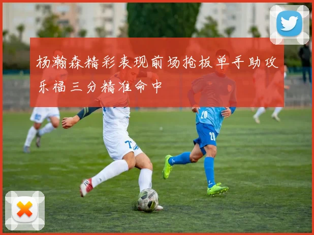 杨瀚森精彩表现前场抢板单手助攻乐福三分精准命中