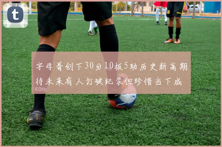 字母哥创下30分10板5助历史新高期待未来有人打破纪录但珍惜当下成就