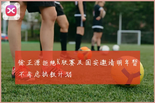 徐正源拒绝K联赛及国安邀请明年暂不考虑执教计划