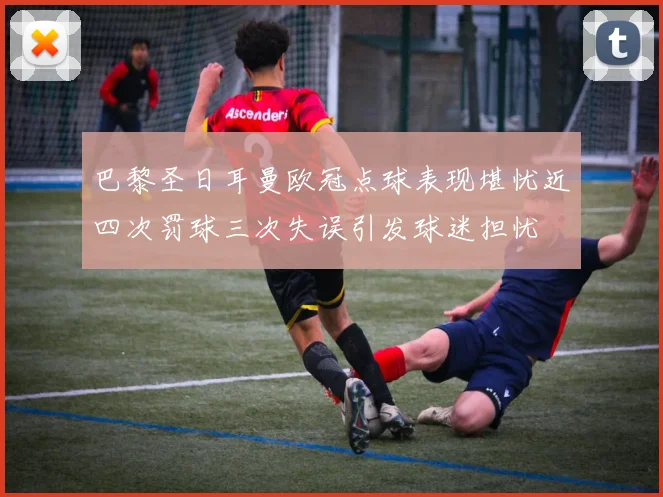 巴黎圣日耳曼欧冠点球表现堪忧近四次罚球三次失误引发球迷担忧