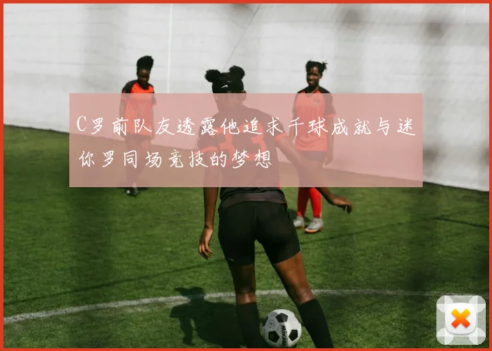 C罗前队友透露他追求千球成就与迷你罗同场竞技的梦想