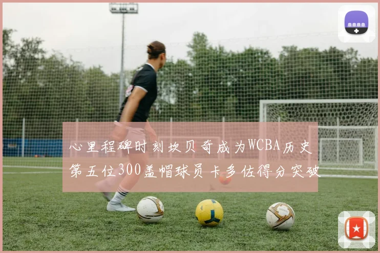 心里程碑时刻坎贝奇成为WCBA历史第五位300盖帽球员卡多佐得分突破1000大关
