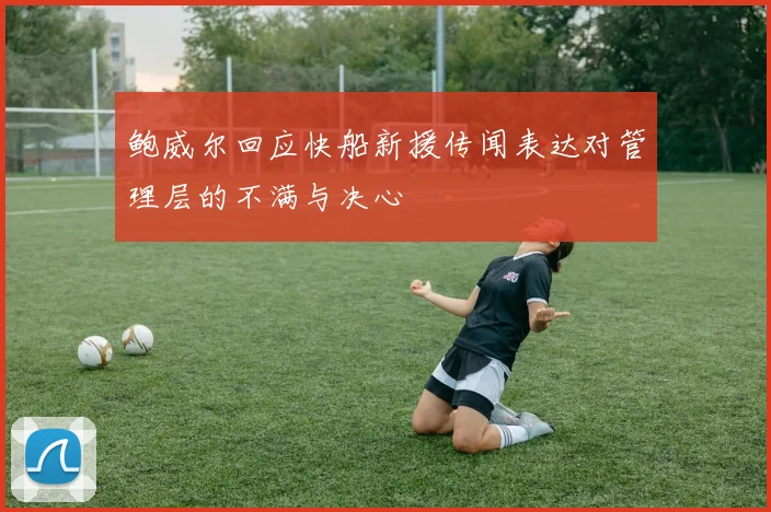 鲍威尔回应快船新援传闻表达对管理层的不满与决心