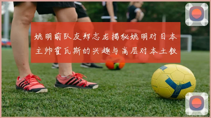 姚明前队友郑志龙揭秘姚明对日本主帅霍瓦斯的兴趣与高层对本土教练的偏好