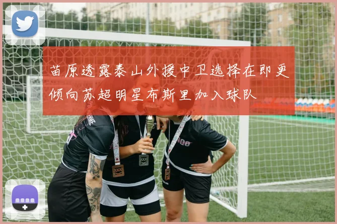 苗原透露泰山外援中卫选择在即更倾向苏超明星布斯里加入球队