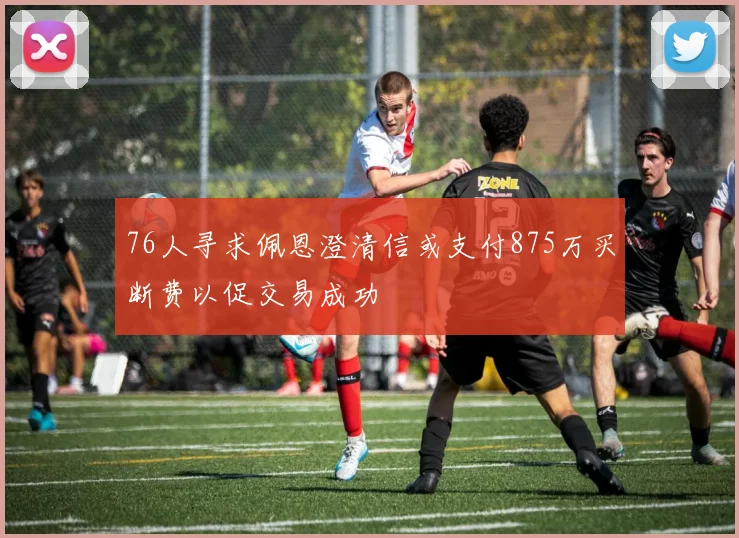 76人寻求佩恩澄清信或支付875万买断费以促交易成功