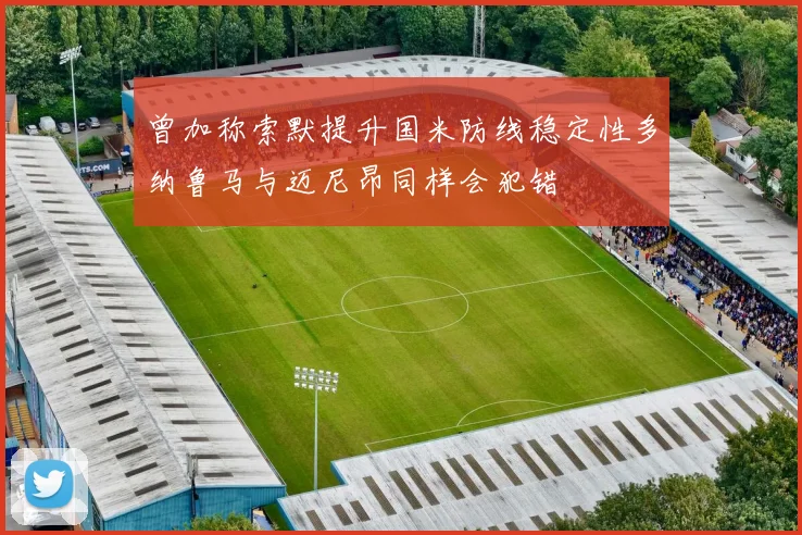 曾加称索默提升国米防线稳定性多纳鲁马与迈尼昂同样会犯错