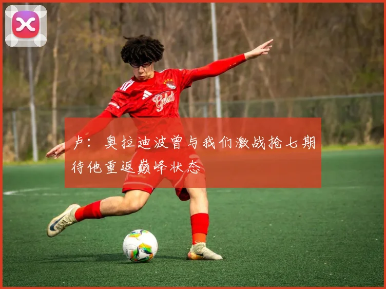 卢：奥拉迪波曾与我们激战抢七期待他重返巅峰状态