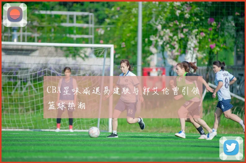 CBA星味减退易建联与郭艾伦曾引领篮球热潮