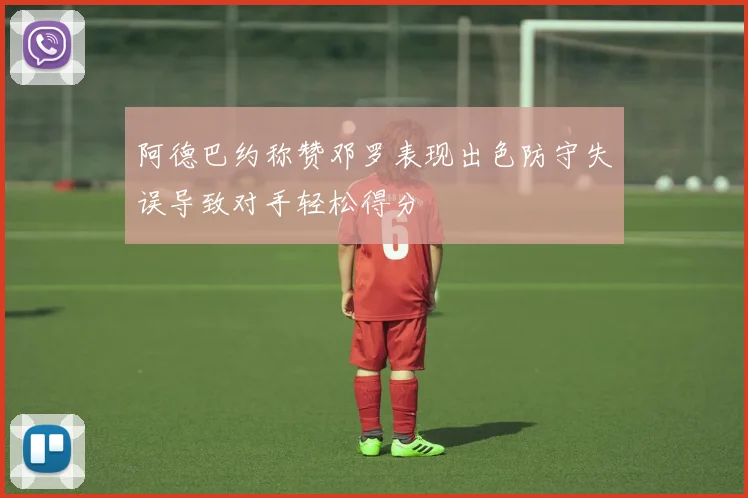 阿德巴约称赞邓罗表现出色防守失误导致对手轻松得分