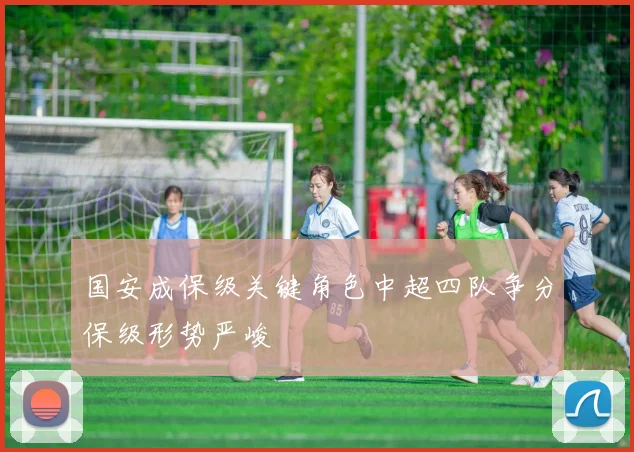 国安成保级关键角色中超四队争分保级形势严峻