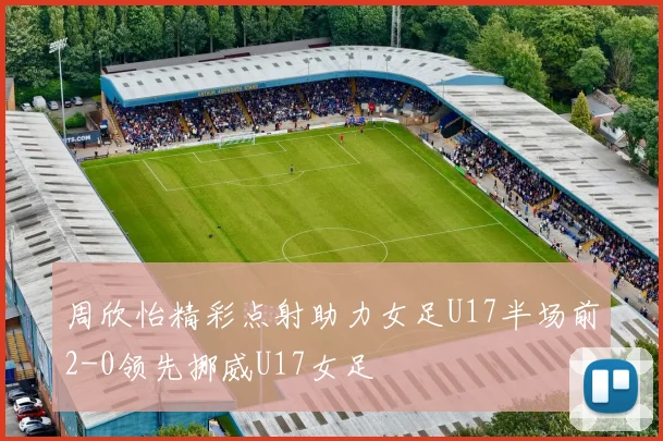 周欣怡精彩点射助力女足U17半场前2-0领先挪威U17女足