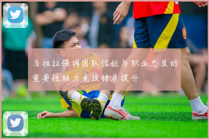 马祖拉强调团队信任与职业态度的重要性助力竞技特质提升