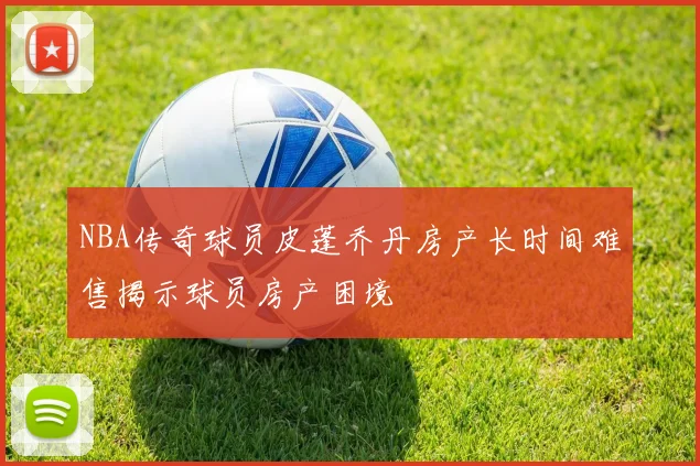 NBA传奇球员皮蓬乔丹房产长时间难售揭示球员房产困境