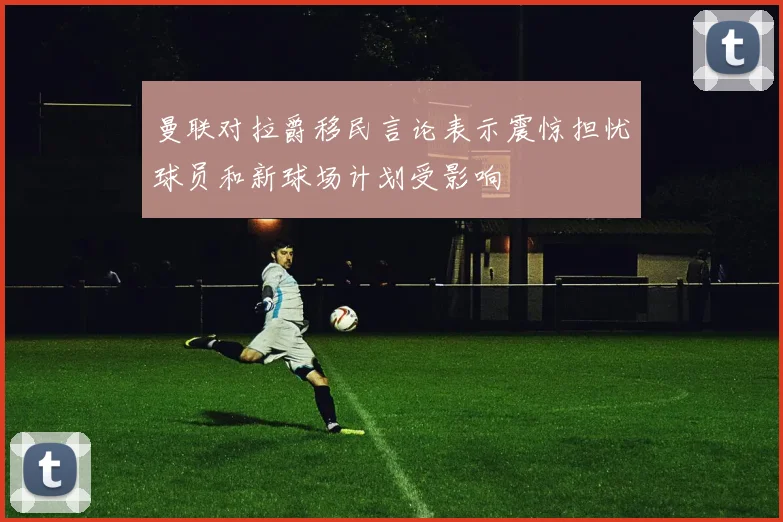 曼联对拉爵移民言论表示震惊担忧球员和新球场计划受影响