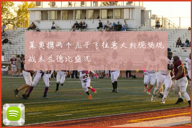 莱奥携两个儿子飞往意大利现场观战米兰德比盛况