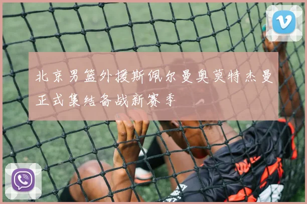 北京男篮外援斯佩尔曼奥莫特杰曼正式集结备战新赛季