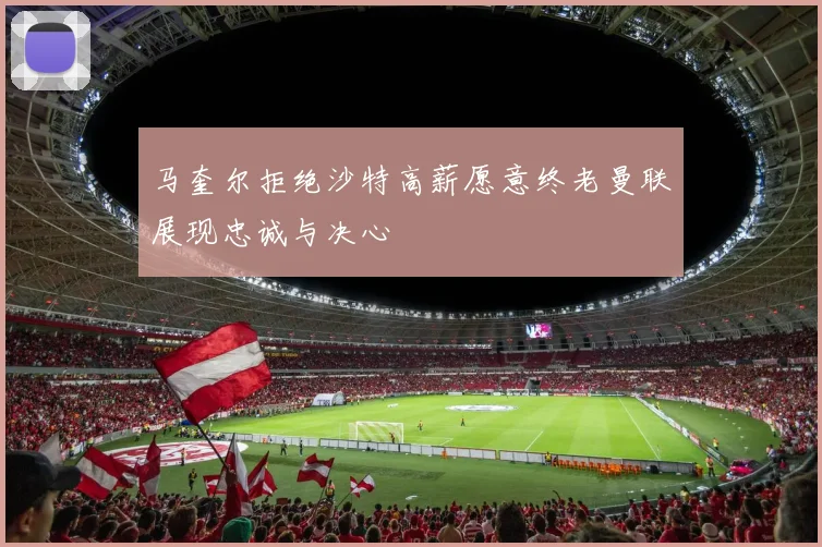 马奎尔拒绝沙特高薪愿意终老曼联展现忠诚与决心