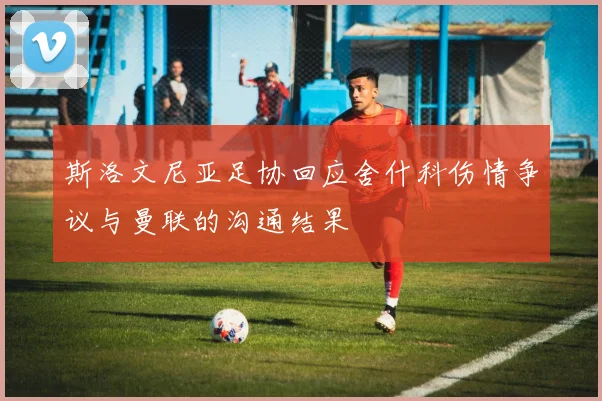 斯洛文尼亚足协回应舍什科伤情争议与曼联的沟通结果