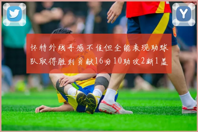 怀特外线手感不佳但全能表现助球队取得胜利贡献16分10助攻2断1盖帽