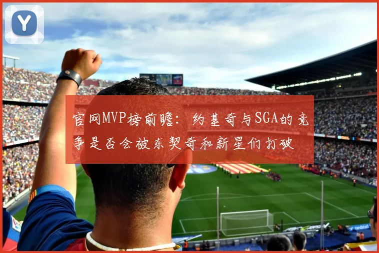 官网MVP榜前瞻：约基奇与SGA的竞争是否会被东契奇和新星们打破