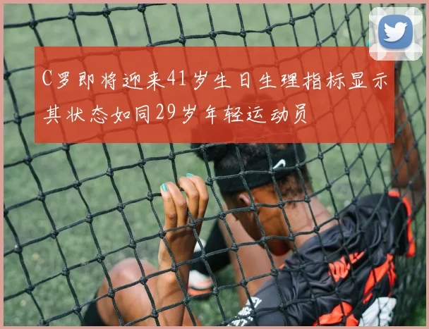 C罗即将迎来41岁生日生理指标显示其状态如同29岁年轻运动员