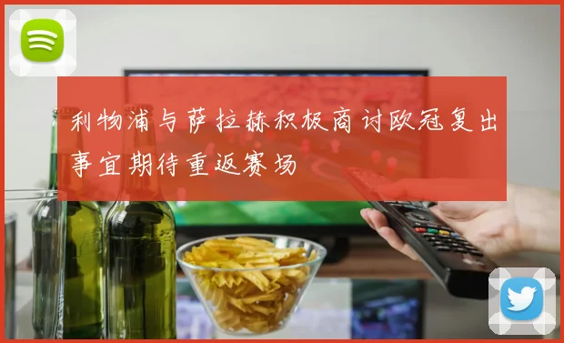 利物浦与萨拉赫积极商讨欧冠复出事宜期待重返赛场