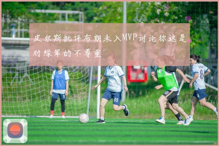 皮尔斯批评布朗未入MVP讨论称这是对绿军的不尊重