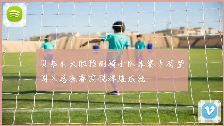贝弗利大胆预测骑士队本赛季有望闯入总决赛实现辉煌成就