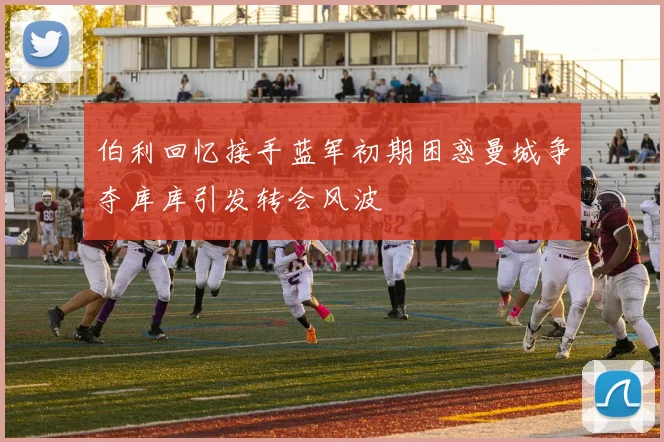 伯利回忆接手蓝军初期困惑曼城争夺库库引发转会风波