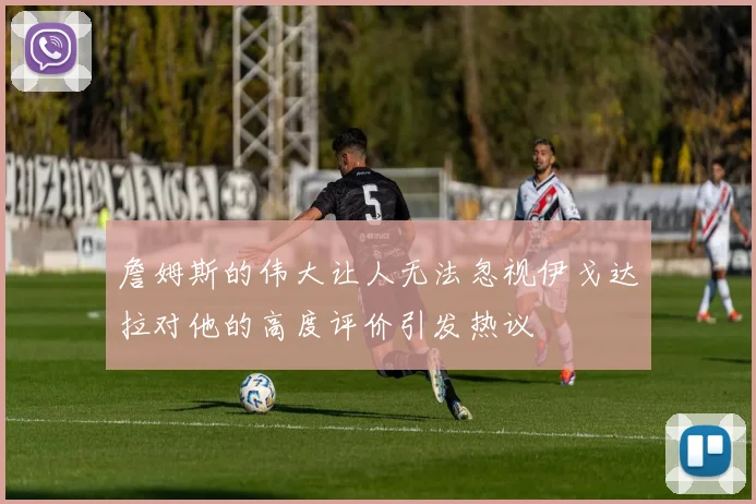 詹姆斯的伟大让人无法忽视伊戈达拉对他的高度评价引发热议