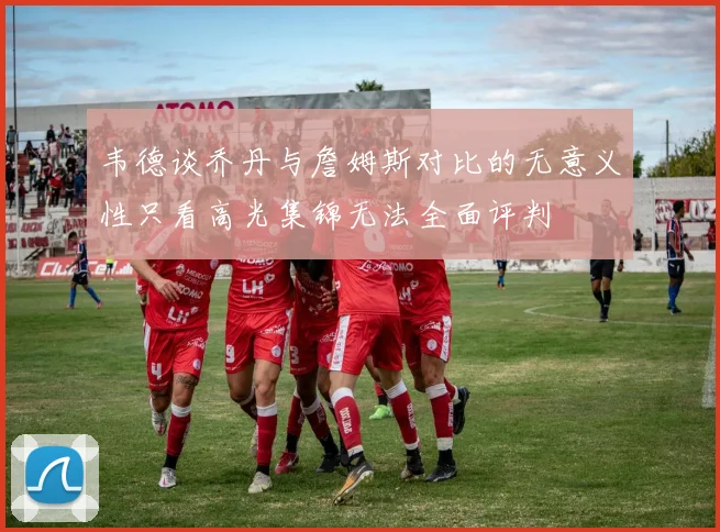 韦德谈乔丹与詹姆斯对比的无意义性只看高光集锦无法全面评判