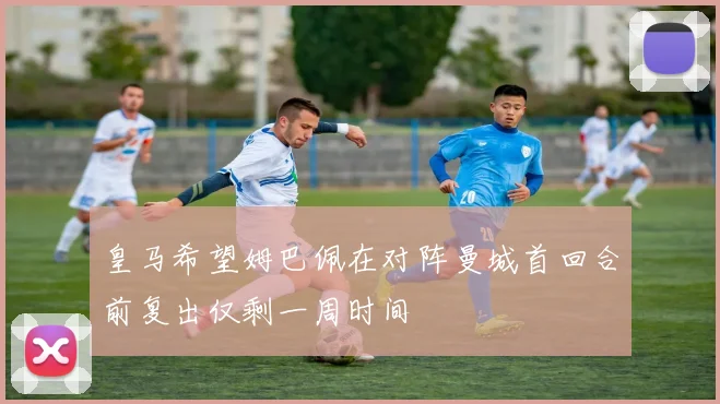 皇马希望姆巴佩在对阵曼城首回合前复出仅剩一周时间